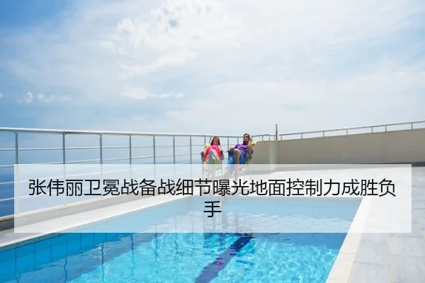 张伟丽卫冕战备战细节曝光地面控制力成胜负手