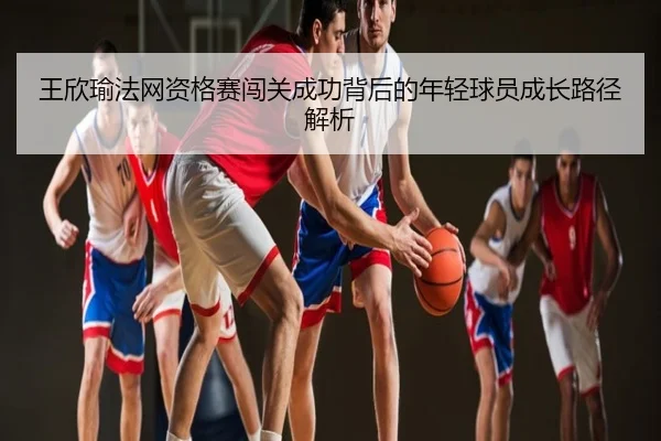 王欣瑜法网资格赛闯关成功背后的年轻球员成长路径解析