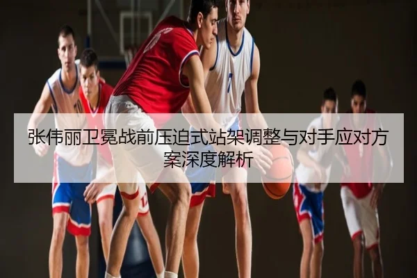 张伟丽卫冕战前压迫式站架调整与对手应对方案深度解析