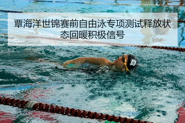覃海洋世锦赛前自由泳专项测试释放状态回暖积极信号