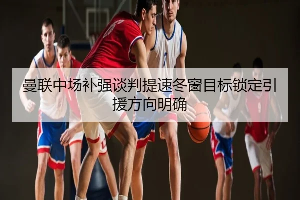 曼联中场补强谈判提速冬窗目标锁定引援方向明确