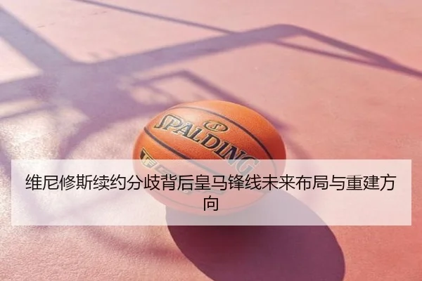 维尼修斯续约分歧背后皇马锋线未来布局与重建方向