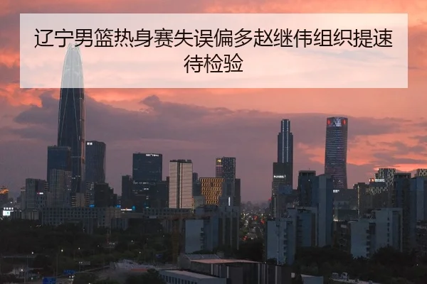 辽宁男篮热身赛失误偏多赵继伟组织提速待检验