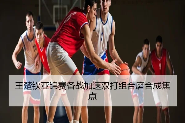 王楚钦亚锦赛备战加速双打组合磨合成焦点