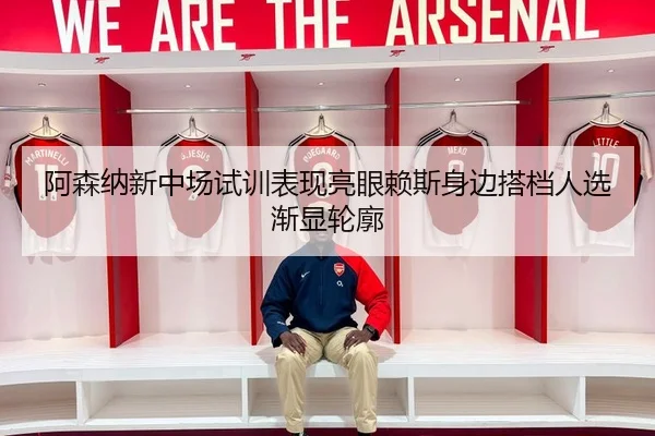 阿森纳新中场试训表现亮眼赖斯身边搭档人选渐显轮廓