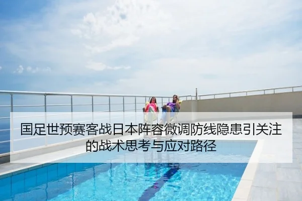 国足世预赛客战日本阵容微调防线隐患引关注的战术思考与应对路径