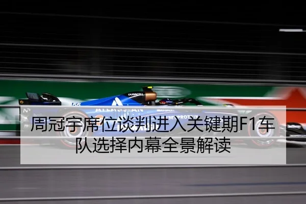 周冠宇席位谈判进入关键期F1车队选择内幕全景解读