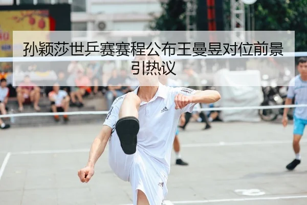 孙颖莎世乒赛赛程公布王曼昱对位前景引热议