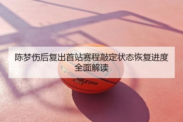 陈梦伤后复出首站赛程敲定状态恢复进度全面解读